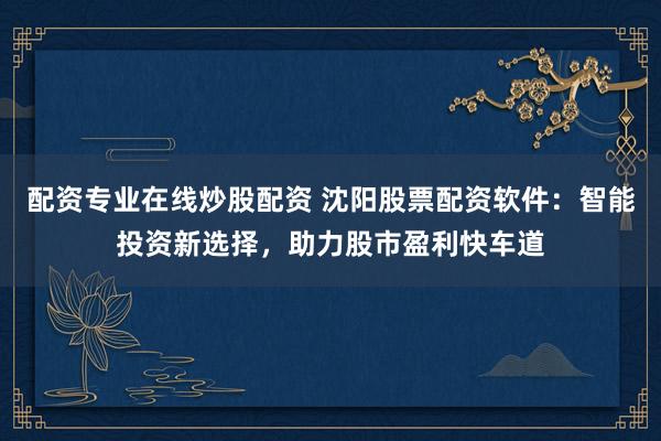 配资专业在线炒股配资 沈阳股票配资软件：智能投资新选择，助力股市盈利快车道