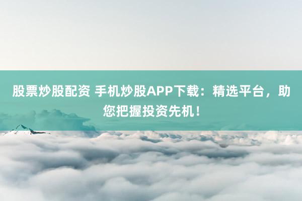 股票炒股配资 手机炒股APP下载：精选平台，助您把握投资先机！