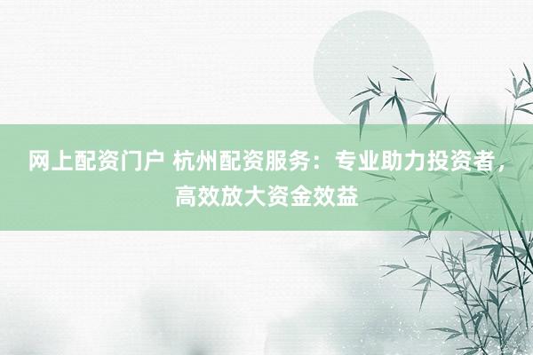 网上配资门户 杭州配资服务：专业助力投资者，高效放大资金效益