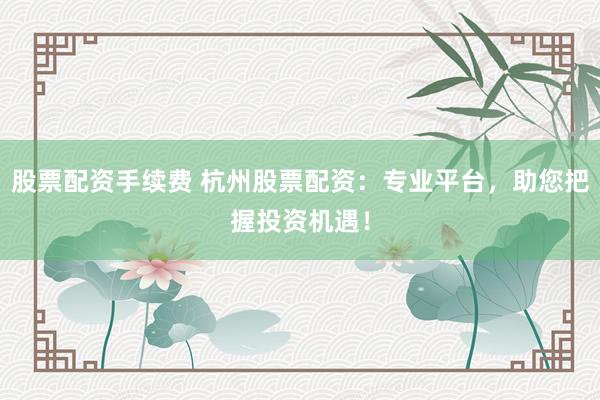 股票配资手续费 杭州股票配资：专业平台，助您把握投资机遇！
