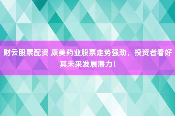 财云股票配资 康美药业股票走势强劲，投资者看好其未来发展潜力！