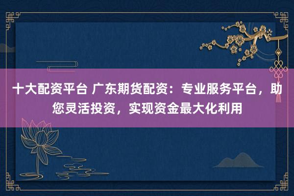 十大配资平台 广东期货配资：专业服务平台，助您灵活投资，实现资金最大化利用