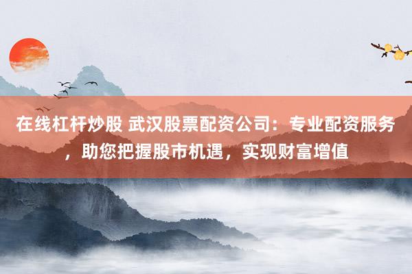 在线杠杆炒股 武汉股票配资公司：专业配资服务，助您把握股市机遇，实现财富增值