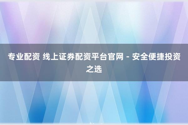专业配资 线上证券配资平台官网 - 安全便捷投资之选