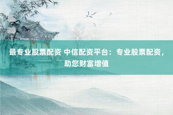 最专业股票配资 中信配资平台：专业股票配资，助您财富增值