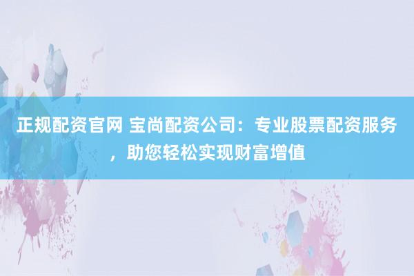 正规配资官网 宝尚配资公司：专业股票配资服务，助您轻松实现财富增值