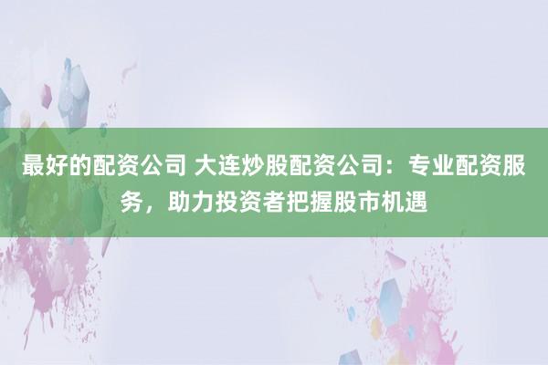 最好的配资公司 大连炒股配资公司：专业配资服务，助力投资者把握股市机遇