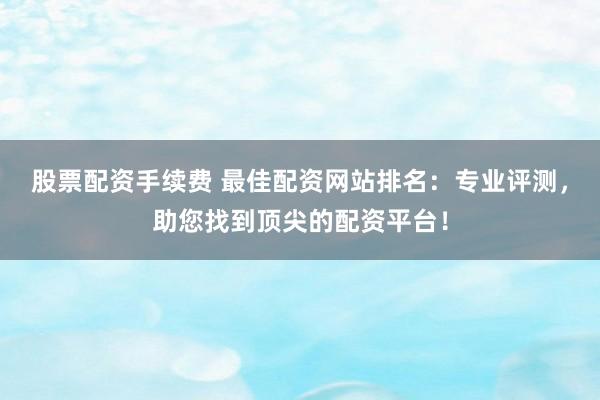 股票配资手续费 最佳配资网站排名：专业评测，助您找到顶尖的配资平台！