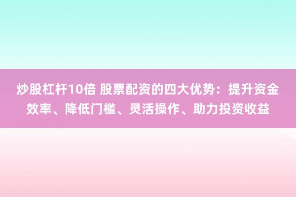 炒股杠杆10倍 股票配资的四大优势：提升资金效率、降低门槛、灵活操作、助力投资收益