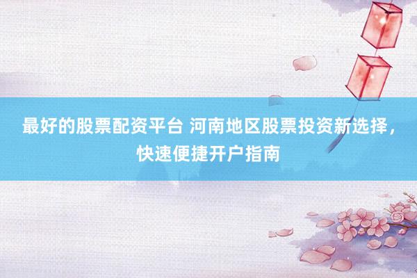 最好的股票配资平台 河南地区股票投资新选择，快速便捷开户指南