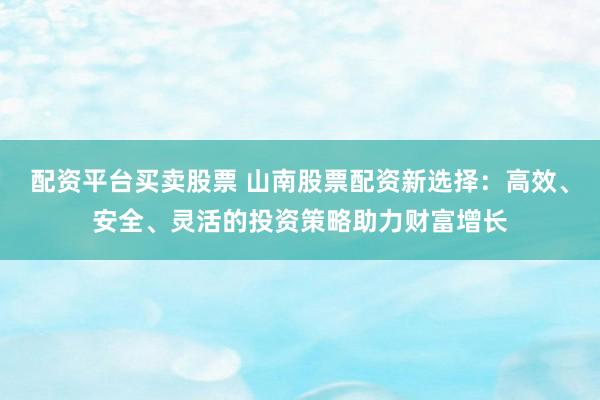 配资平台买卖股票 山南股票配资新选择：高效、安全、灵活的投资策略助力财富增长