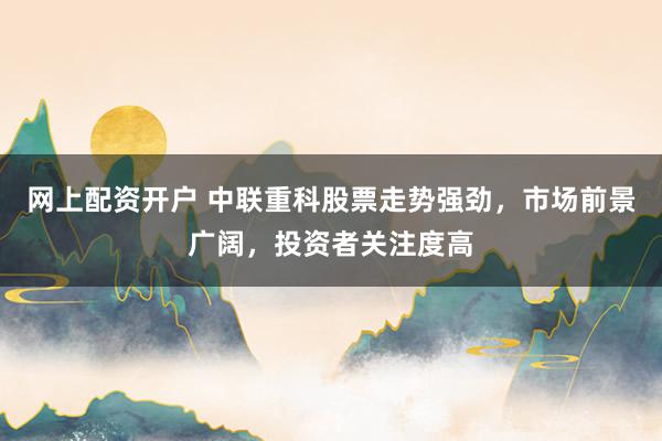 网上配资开户 中联重科股票走势强劲，市场前景广阔，投资者关注度高