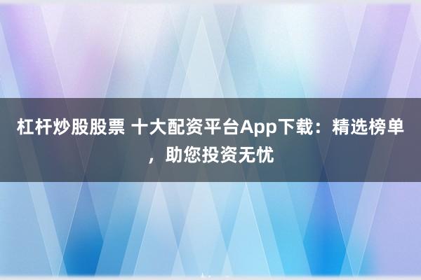 杠杆炒股股票 十大配资平台App下载：精选榜单，助您投资无忧