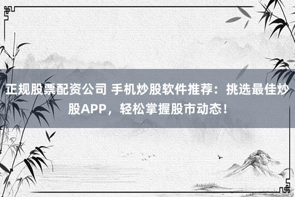 正规股票配资公司 手机炒股软件推荐：挑选最佳炒股APP，轻松掌握股市动态！