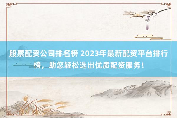 股票配资公司排名榜 2023年最新配资平台排行榜，助您轻松选出优质配资服务！