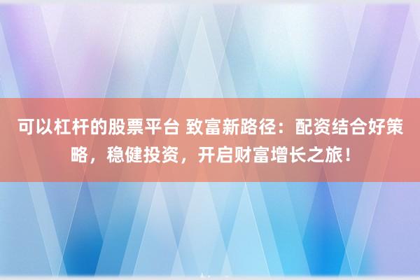 可以杠杆的股票平台 致富新路径：配资结合好策略，稳健投资，开启财富增长之旅！
