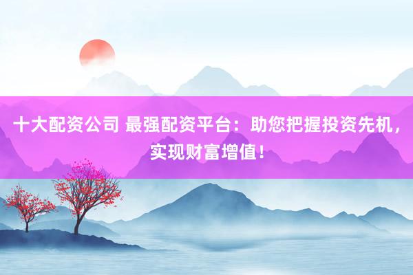 十大配资公司 最强配资平台：助您把握投资先机，实现财富增值！
