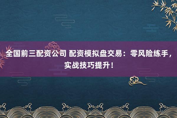 全国前三配资公司 配资模拟盘交易：零风险练手，实战技巧提升！