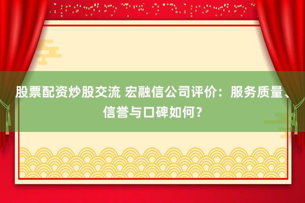 股票配资炒股交流 宏融信公司评价：服务质量、信誉与口碑如何？