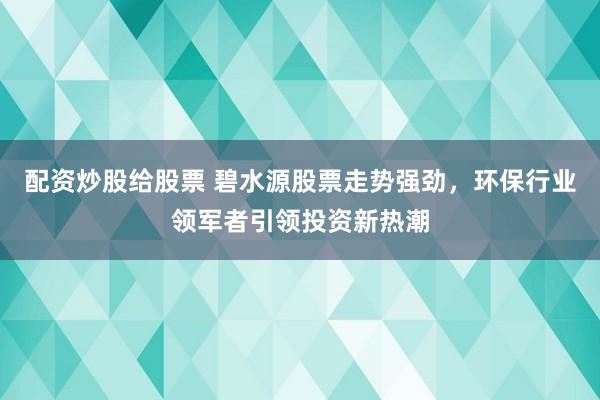 配资炒股给股票 碧水源股票走势强劲，环保行业领军者引领投资新热潮