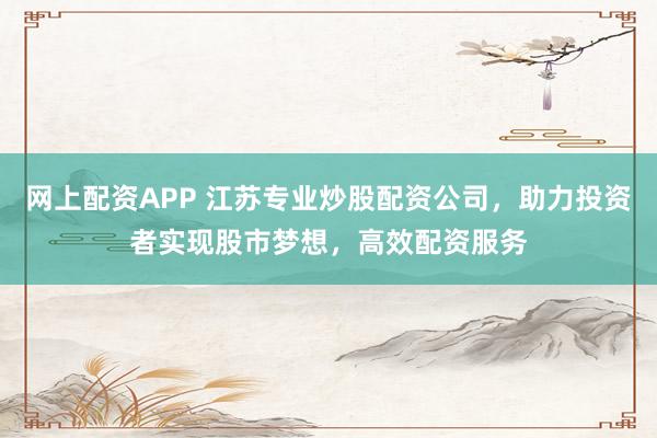 网上配资APP 江苏专业炒股配资公司，助力投资者实现股市梦想，高效配资服务