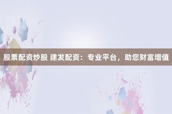 股票配资炒股 建发配资：专业平台，助您财富增值