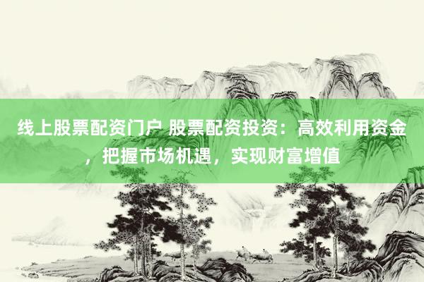 线上股票配资门户 股票配资投资：高效利用资金，把握市场机遇，实现财富增值