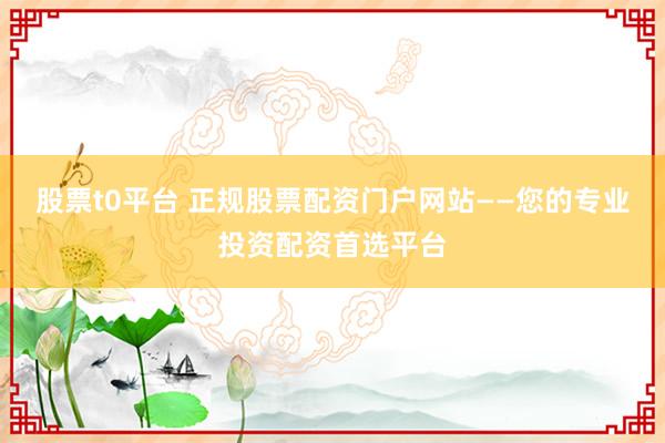 股票t0平台 正规股票配资门户网站——您的专业投资配资首选平台