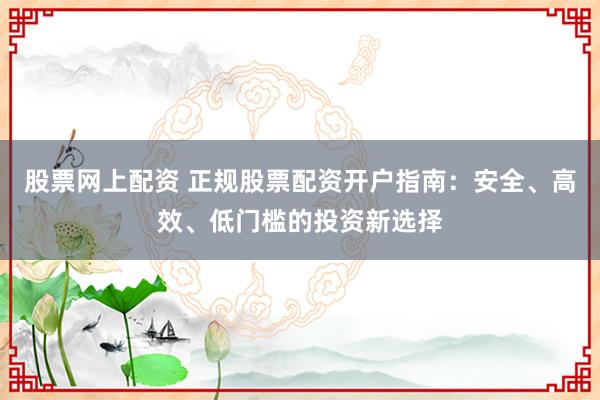 股票网上配资 正规股票配资开户指南：安全、高效、低门槛的投资新选择