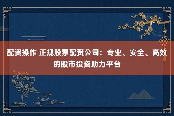 配资操作 正规股票配资公司：专业、安全、高效的股市投资助力平台