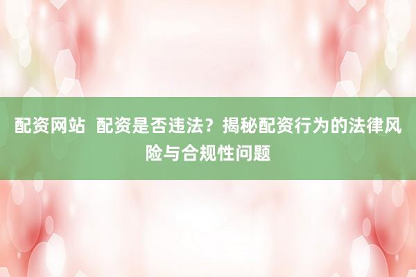 配资网站  配资是否违法？揭秘配资行为的法律风险与合规性问题