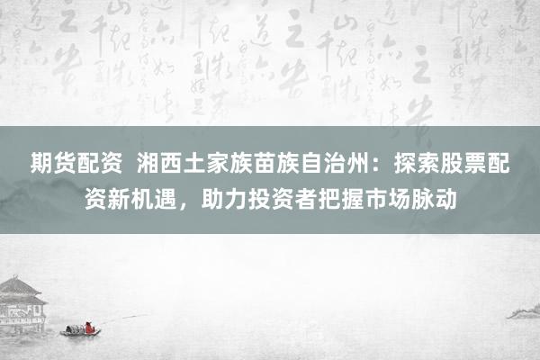 期货配资  湘西土家族苗族自治州：探索股票配资新机遇，助力投资者把握市场脉动