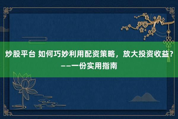炒股平台 如何巧妙利用配资策略，放大投资收益？——一份实用指南