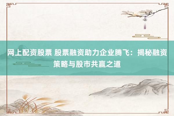 网上配资股票 股票融资助力企业腾飞：揭秘融资策略与股市共赢之道
