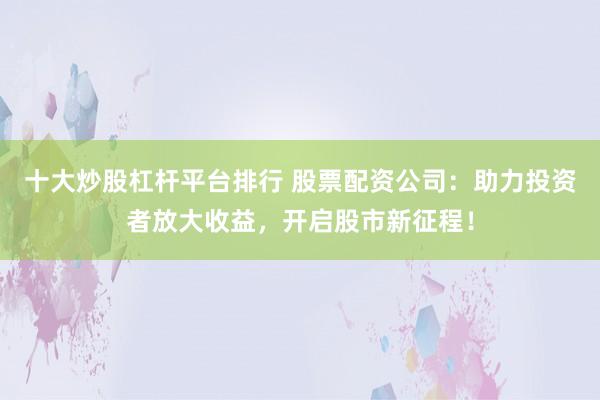 十大炒股杠杆平台排行 股票配资公司：助力投资者放大收益，开启股市新征程！