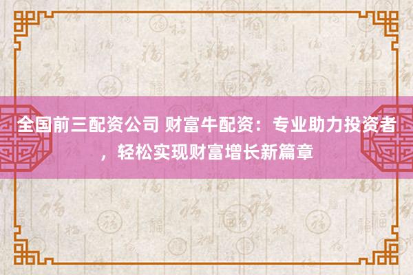 全国前三配资公司 财富牛配资：专业助力投资者，轻松实现财富增长新篇章