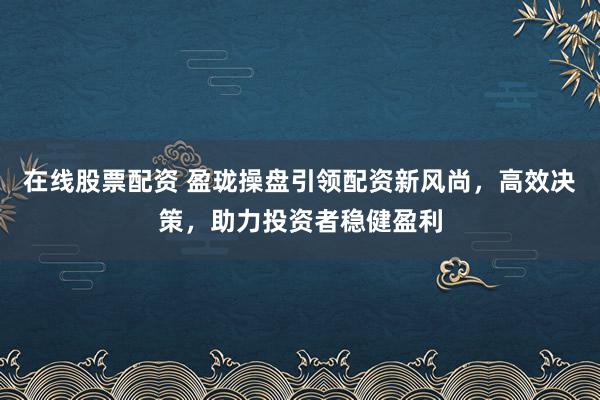在线股票配资 盈珑操盘引领配资新风尚，高效决策，助力投资者稳健盈利