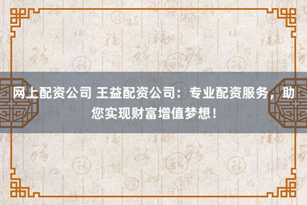 网上配资公司 王益配资公司：专业配资服务，助您实现财富增值梦想！