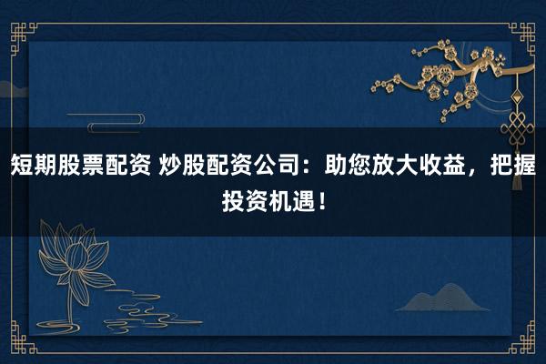 短期股票配资 炒股配资公司：助您放大收益，把握投资机遇！