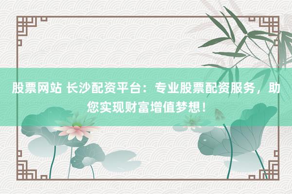股票网站 长沙配资平台：专业股票配资服务，助您实现财富增值梦想！