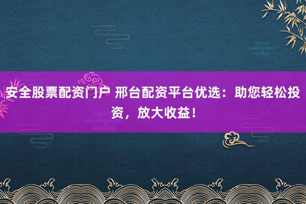 安全股票配资门户 邢台配资平台优选：助您轻松投资，放大收益！