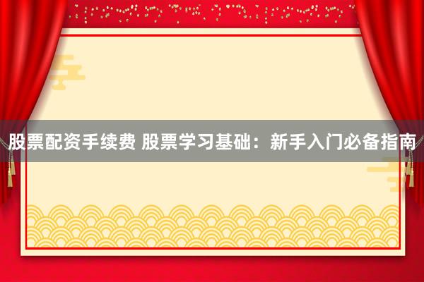 股票配资手续费 股票学习基础：新手入门必备指南