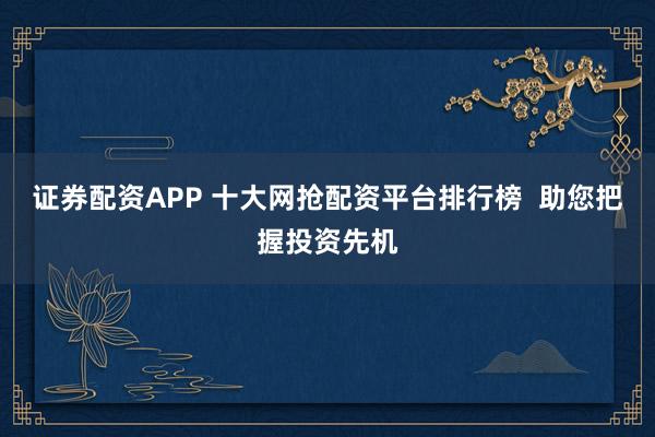 证券配资APP 十大网抢配资平台排行榜  助您把握投资先机