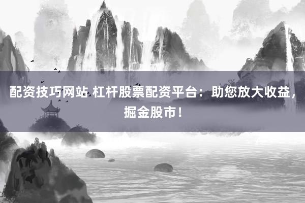 配资技巧网站 杠杆股票配资平台：助您放大收益，掘金股市！