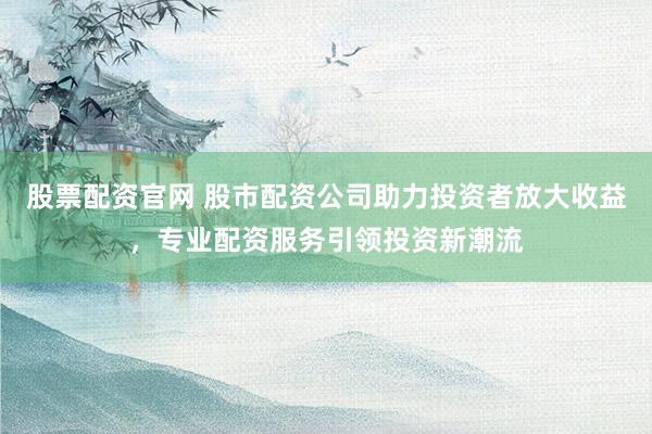 股票配资官网 股市配资公司助力投资者放大收益，专业配资服务引领投资新潮流