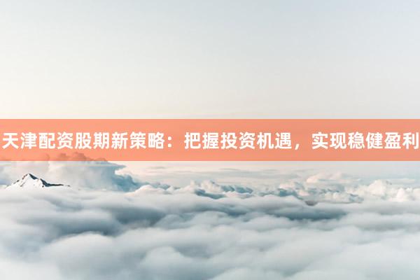 天津配资股期新策略：把握投资机遇，实现稳健盈利
