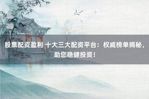 股票配资盈利 十大三大配资平台：权威榜单揭秘，助您稳健投资！