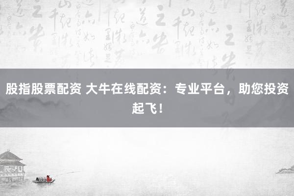 股指股票配资 大牛在线配资：专业平台，助您投资起飞！