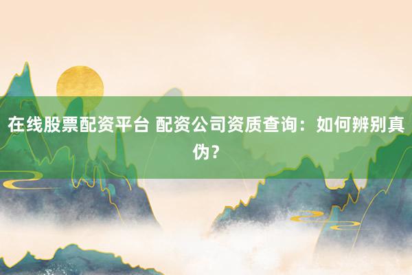 在线股票配资平台 配资公司资质查询：如何辨别真伪？