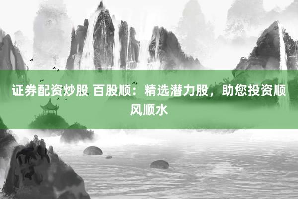 证券配资炒股 百股顺：精选潜力股，助您投资顺风顺水